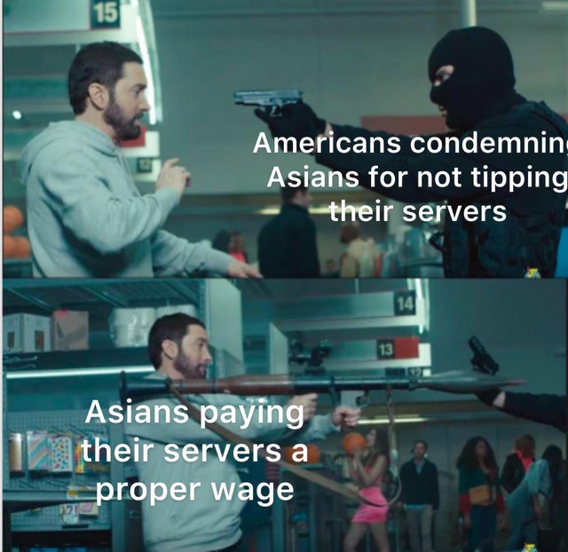 you just pulled a pistol on the guy with the missile launcher - 15 Americans condemnin Asians for not tipping their servers 14 13 Asians paying their servers a proper wage