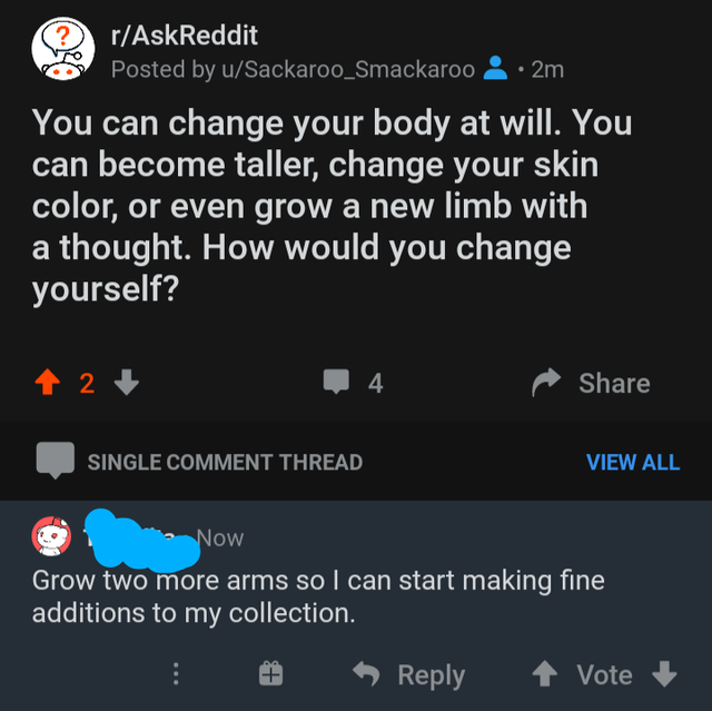 screenshot - rAskReddit Posted by uSackaroo_Smackaroo 2m You can change your body at will. You can become taller, change your skin color, or even grow a new limb with a thought. How would you change yourself? 1 2 4 Single Comment Thread View All Now Grow 