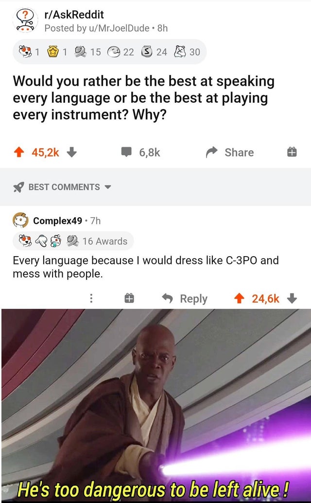 mace windu - rAskReddit Posted by uMrJoelDude 8h 1 1 15 22 24 30 Would you rather be the best at speaking every language or be the best at playing every instrument? Why? Best Complex49.7h o 16 Awards Every language because I would dress C3PO and mess with