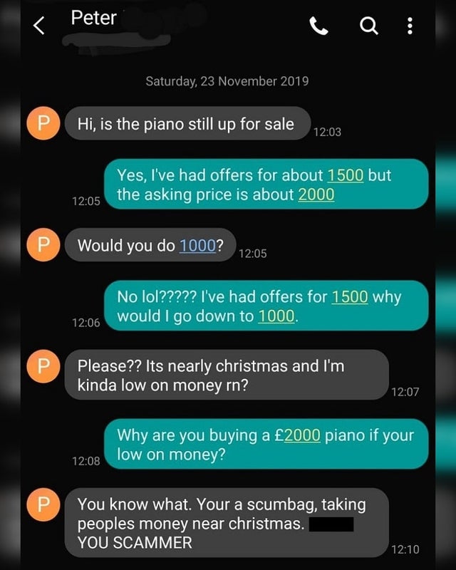 screenshot - Peter Saturday, P. Hi, is the piano still up for sale Yes, I've had offers for about 1500 but the asking price is about 2000 U Would you do 1000? No lol????? I've had offers for 1500 why would I go down to 1000. Please?? Its nearly christmas 