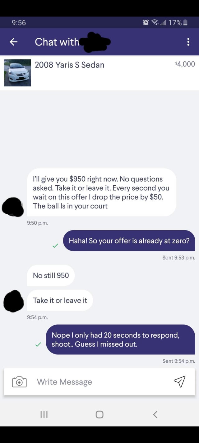 screenshot - Jul 17% Chat with 2008 Yaris S Sedan $4,000 I'll give you $950 right now. No questions asked. Take it or leave it. Every second you wait on this offer I drop the price by $50. The ball Is in your court p.m. Haha! So your offer is already at z