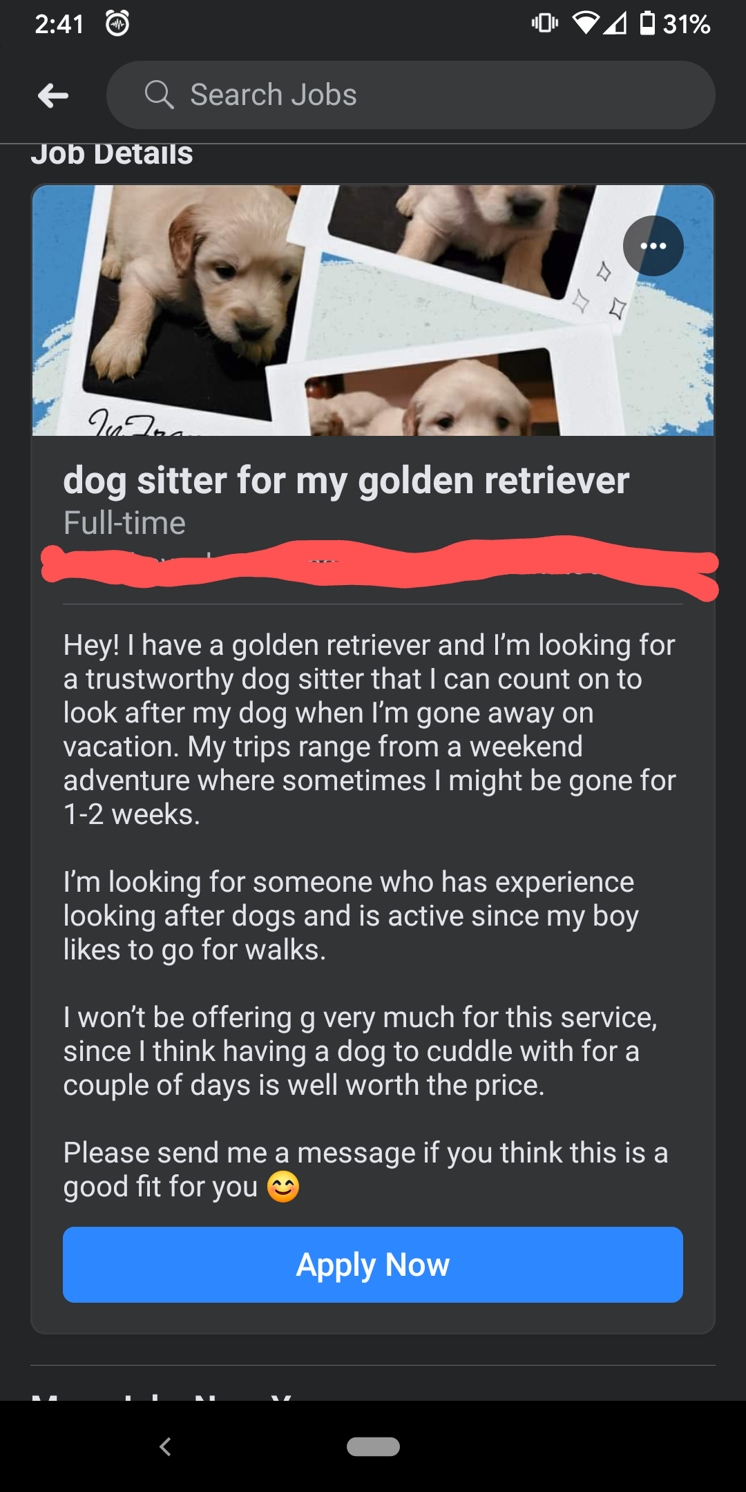 media - 2031% Q Search Jobs Job Details dog sitter for my golden retriever Fulltime Hey! I have a golden retriever and I'm looking for a trustworthy dog sitter that I can count on to look after my dog when I'm gone away on vacation. My trips range from a 