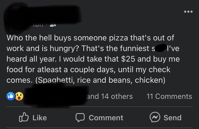 multimedia - Tom Who the hell buys someone pizza that's out of work and is hungry? That's the funniest s I've heard all year. I would take that $25 and buy me food for atleast a couple days, until my check comes. Spaghetti, rice and beans, chicken and 14 