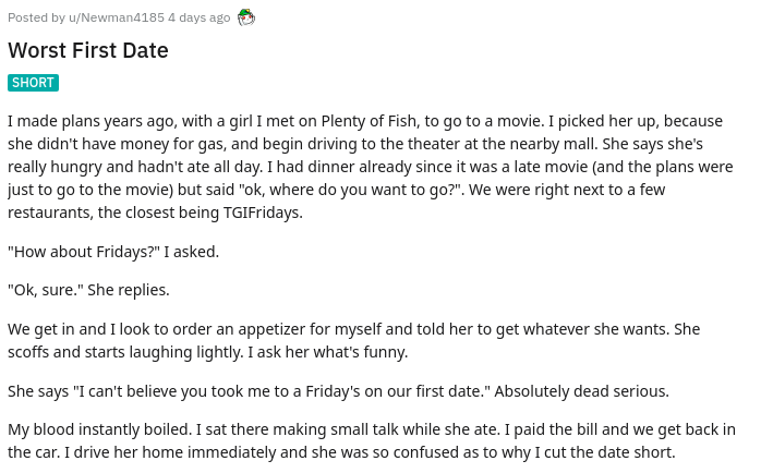 Posted by uNewman4185 4 days ago Worst First Date Short I made plans years ago, with a girl I met on Plenty of Fish, to go to a movie. I picked her up, because she didn't have money for gas, and begin driving to the theater at the nearby mall. She says…