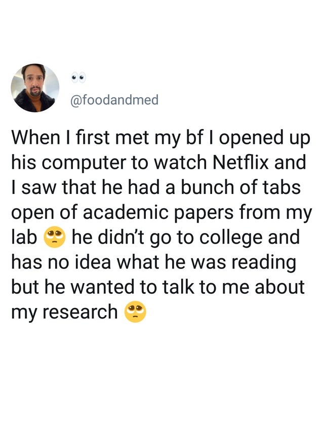 point - When I first met my bf I opened up his computer to watch Netflix and I saw that he had a bunch of tabs open of academic papers from my lab he didn't go to college and has no idea what he was reading but he wanted to talk to me about my research