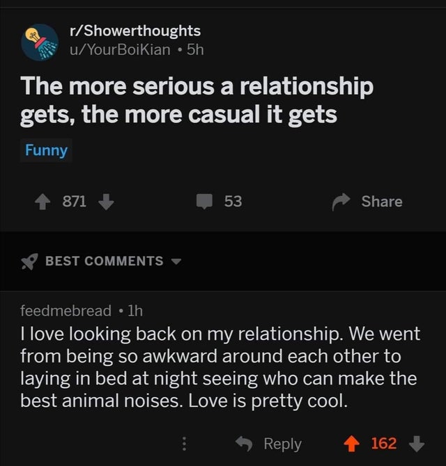 do when people are singing happy birthday - rShowerthoughts uYour Boikian 5h The more serious a relationship gets, the more casual it gets Funny 871 53 Best feedmebread 1h I love looking back on my relationship. We went from being so awkward around each o