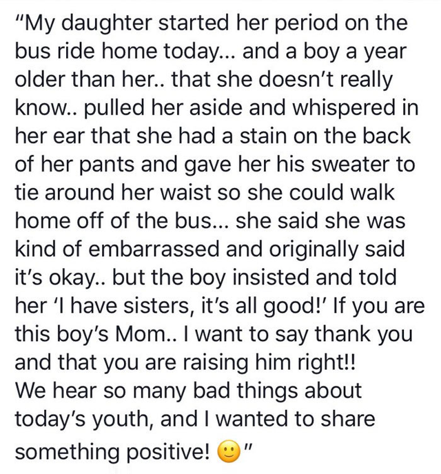 her first period story - My daughter started her period on the bus ride home today... and a boy a year older than her.. that she doesn't really know.. pulled her aside and whispered in her ear that she had a stain on the back of her pants and gave her his
