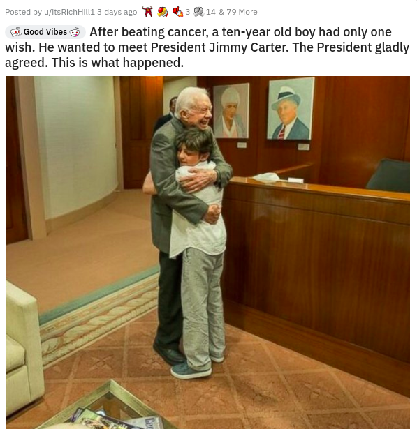 Jimmy Carter - Posted by writs Rich in 3 days ago 943 14 6 79 More Good Vibes After beating cancer, a tenyear old boy had only one wish. He wanted to meet President Jimmy Carter. The President gladly agreed. This is what happened.