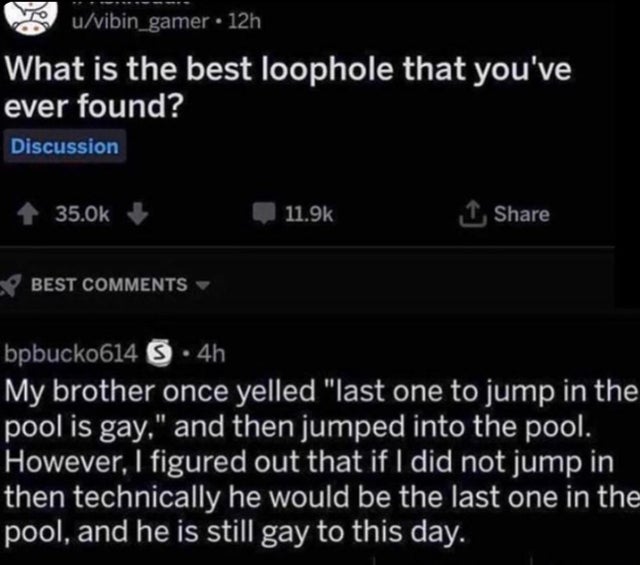 light - uvibin_gamer 12h What is the best loophole that you've ever found? Discussion 1 Best bpbucko614 S .4h My brother once yelled last one to jump in the pool is gay, and then jumped into the pool. However, I figured out that if I did not jump in then…