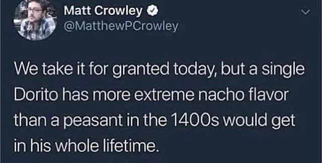 further farther father - Matt Crowley We take it for granted today, but a single Dorito has more extreme nacho flavor than a peasant in the 1400s would get in his whole lifetime.