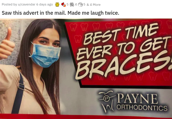 banner - Posted by ucavendar 6 days ago 5.45 & 4 More Saw this advert in the mail. Made me laugh twice. as W Best Time Ever To Get Braces. O Payne W Orthodontics