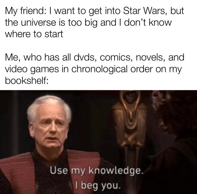 i m something of a historian myself - My friend I want to get into Star Wars, but the universe is too big and I don't know where to start Me, who has all dvds, comics, novels, and video games in chronological order on my bookshelf Use my knowledge. I beg 