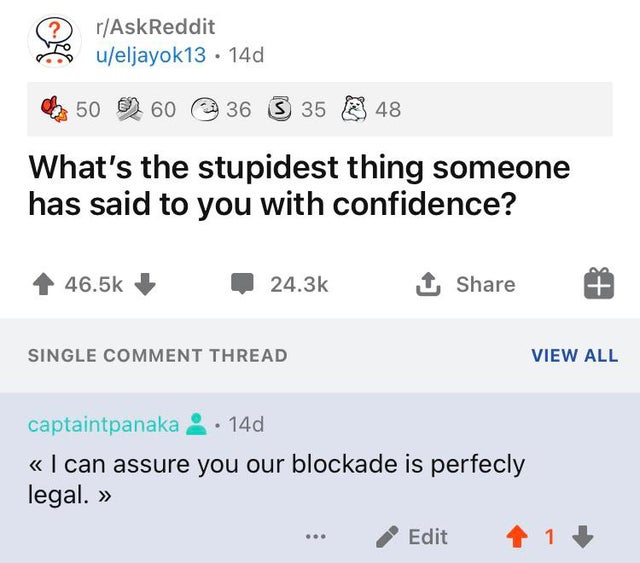 document - rAskReddit o ueljayok13 14d 50 2 60 36 36 S 35 35 X 48 What's the stupidest thing someone has said to you with confidence? 1 Single Comment Thread View All captaintpanaka 14d I can assure you our blockade is perfecly legal. Edit