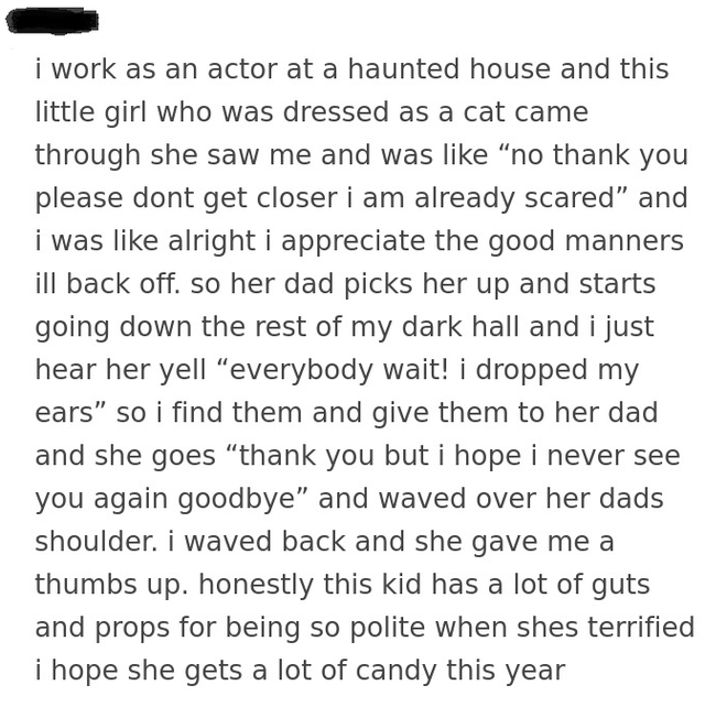 i work as an actor at a haunted house and this little girl who was dressed as a cat came through she saw me and was no thank you please dont get closer i am already scared and i was alright i appreciate the good manners ill back off. so her dad picks her…