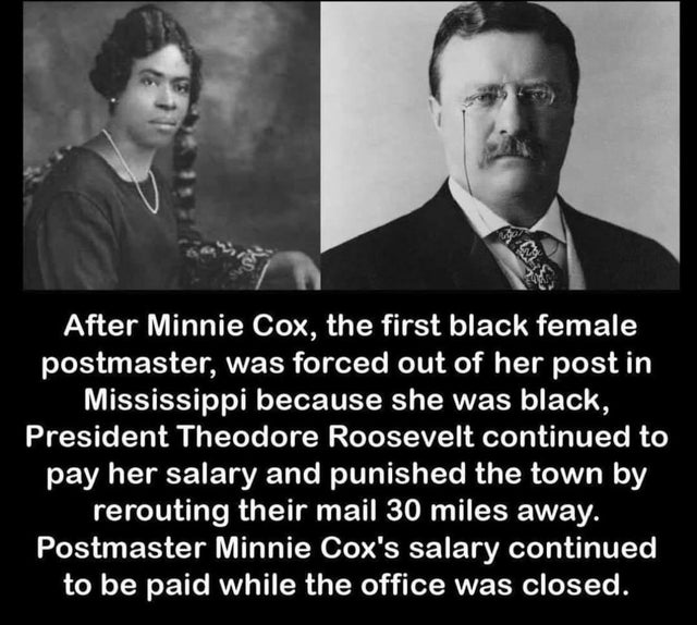 theodore roosevelt - After Minnie Cox, the first black female postmaster, was forced out of her post in Mississippi because she was black, President Theodore Roosevelt continued to pay her salary and punished the town by rerouting their mail 30 miles away