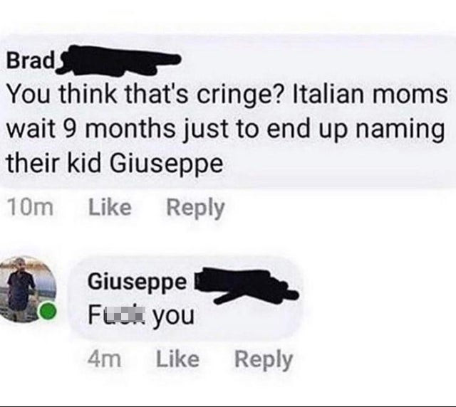 angle - Brads You think that's cringe? Italian moms wait 9 months just to end up naming their kid Giuseppe 10m Giuseppe Fuck you 4m