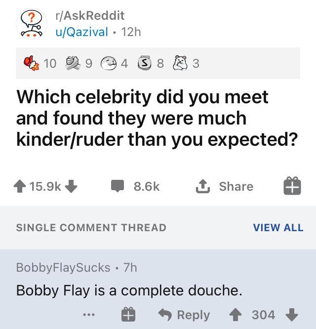 number - ? rAskReddit uQazival 12h 10 9 14 3 8 3 3 Which celebrity did you meet and found they were much kinderruder than you expected? 1 Single Comment Thread View All Bobby FlaySucks 7h Bobby Flay is a complete douche. 304