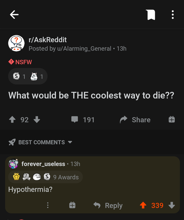 r technicallythetruth - R ... ? rAskReddit Posted by uAlarming_General 13h Nsfw 31 1 What would be The coolest way to die?? . 92 191 Best forever_useless 13h S 9 9 Awards Hypothermia? 339