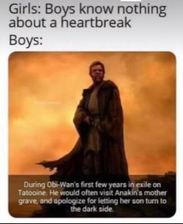 religion - Girls Boys know nothing about a heartbreak Boys During ObiWan's first few years in exile on Tatooine. He would often visit Anakin's mother grave, and apologize for letting her son turn to the dark side