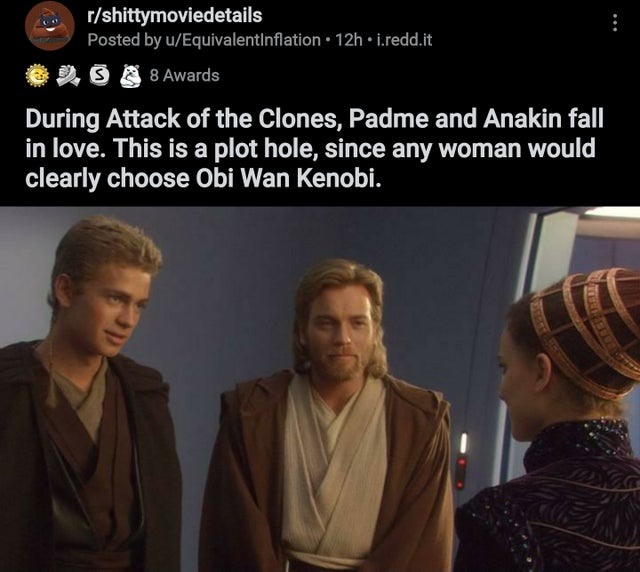 teenage anakin skywalker and obi wan kenobi - rshittymoviedetails Posted by uEquivalentinflation 12h i.redd.it Os 8 Awards During Attack of the Clones, Padme and Anakin fall in love. This is a plot hole, since any woman would clearly choose Obi Wan Kenobi
