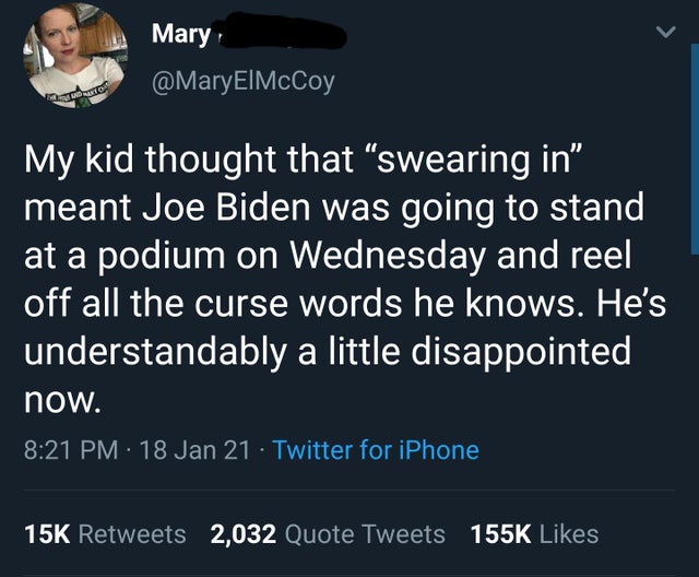 screenshot - Mary My kid thought that swearing in meant Joe Biden was going to stand at a podium on Wednesday and reel off all the curse words he knows. He's understandably a little disappointed now. 18 Jan 21 Twitter for iPhone 15K 2,032 Quote Tweets