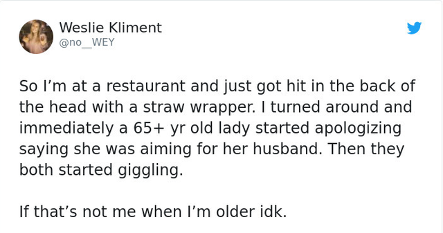 Weslie Kliment So I'm at a restaurant and just got hit in the back of the head with a straw wrapper. I turned around and immediately a 65 yr old lady started apologizing saying she was aiming for her husband. Then they both started giggling. If that's not