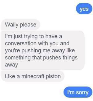 you push me away like a minecraft piston - yes Wally please I'm just trying to have a conversation with you and you're pushing me away something that pushes things away a minecraft piston I'm sorry