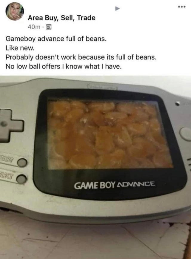 computer filled with beans - Area Buy, Sell, Trade 40m. Gameboy advance full of beans. new. Probably doesn't work because its full of beans. No low ball offers I know what I have. Game Boy Advance