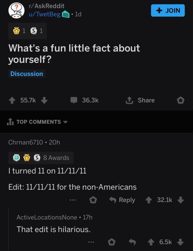 screenshot - rAskReddit uTwetBeg Join 1d 1 Si What's a fun little fact about yourself? Discussion 1 .I Top Chrnan6710 20h S 8 Awards I turned 11 on 111111 Edit 111111 for the nonAmericans ActiveLocations None 17h That edit is hilarious.