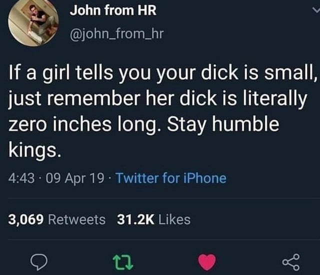 if we fell off its all love just be happy - John from Hr If a girl tells you your dick is small, just remember her dick is literally zero inches long. Stay humble kings. 09 Apr 19 Twitter for iPhone 3,069 go