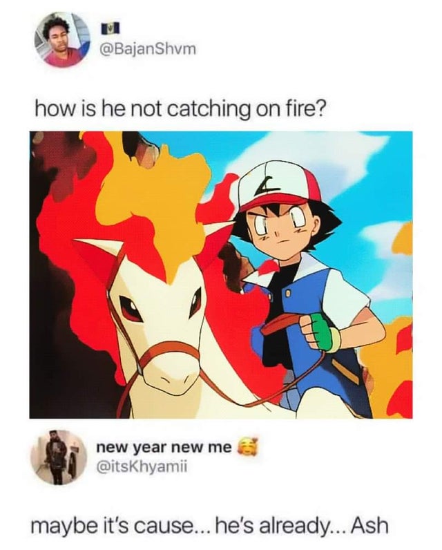 because ponyta trusts him - how is he not catching on fire? new year new me maybe it's cause... he's already... Ash