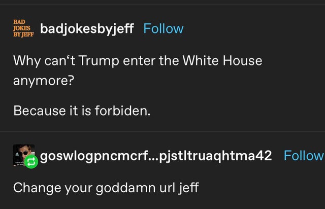 screenshot - Bad By Jeff badjokesbyjeff Why can't Trump enter the White House anymore? Because it is forbiden. . goswlogpncmcrf...pjstltruaqhtma42 Change your goddamn url jeff
