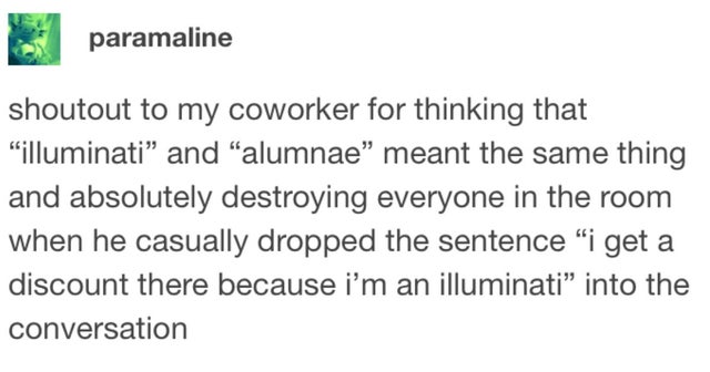 posts funny - paramaline shoutout to my coworker for thinking that illuminati and alumnae meant the same thing and absolutely destroying everyone in the room when he casually dropped the sentence i get a discount there because i'm an illuminati into the c
