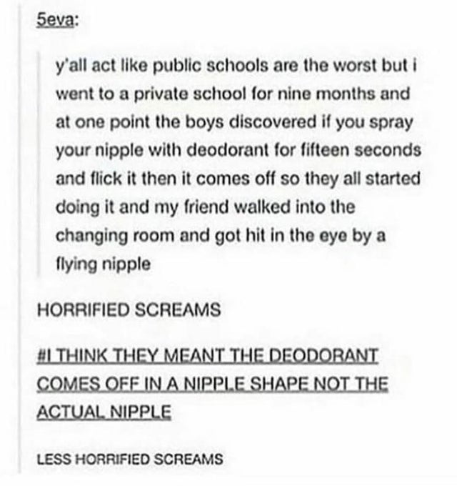 paper - 5eva y'all act public schools are the worst but i went to a private school for nine months and at one point the boys discovered if you spray your nipple with deodorant for fifteen seconds and flick it then it comes off so they all started doing it