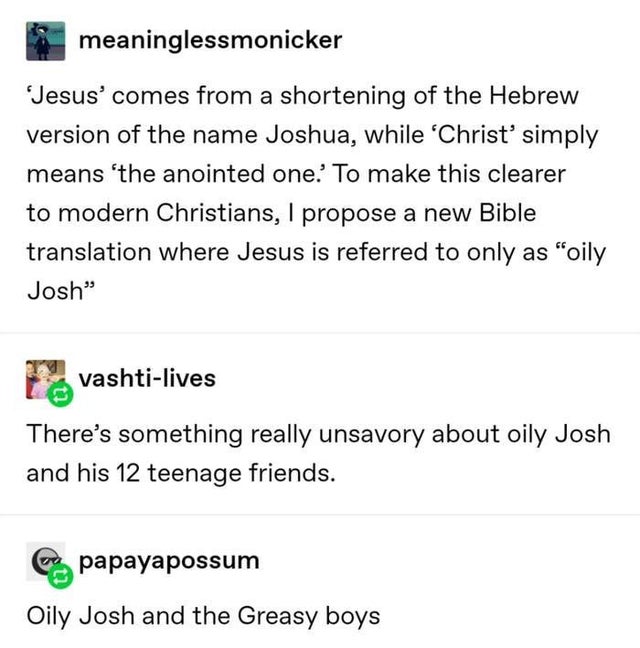 christianity tumblr funny - meaninglessmonicker Jesus' comes from a shortening of the Hebrew version of the name Joshua, while Christ' simply means 'the anointed one.' To make this clearer to modern Christians, I propose a new Bible translation where Jesu
