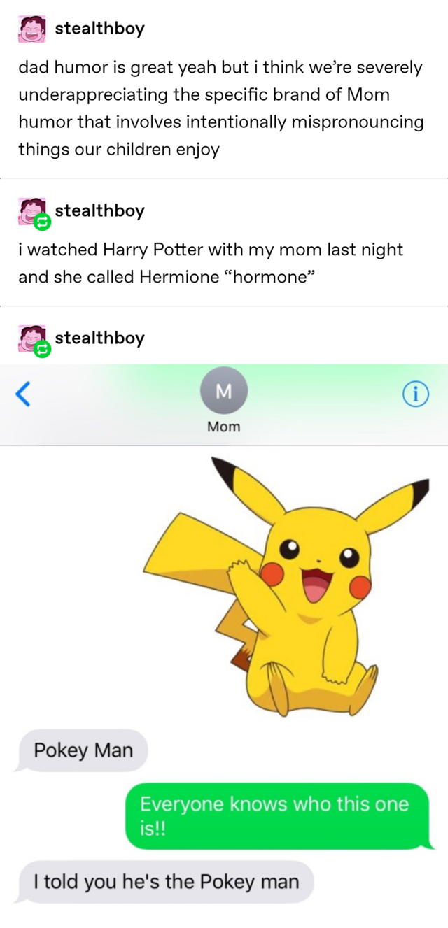 pokemon tumblr posts - stealthboy dad humor is great yeah but i think we're severely underappreciating the specific brand of Mom humor that involves intentionally mispronouncing things our children enjoy stealthboy i watched Harry Potter with my mom last 