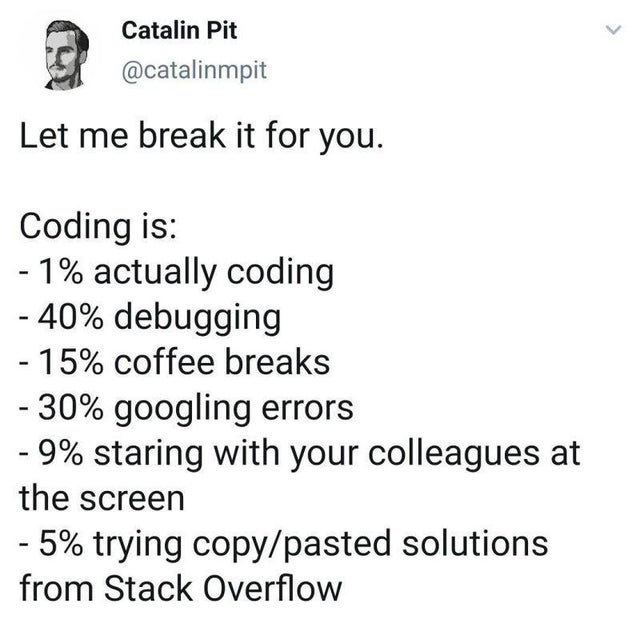 paper - Catalin Pit Let me break it for you. Coding is 1% actually coding 40% debugging 15% coffee breaks 30% googling errors 9% staring with your colleagues at the screen 5% trying copypasted solutions from Stack Overflow