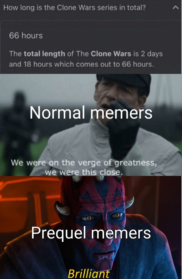 photo caption - How long is the Clone Wars series in total? 66 hours The total length of The Clone Wars is 2 days and 18 hours which comes out to 66 hours. Normal memers We were on the verge of greatness, we were this close. Prequel memers Brilliant