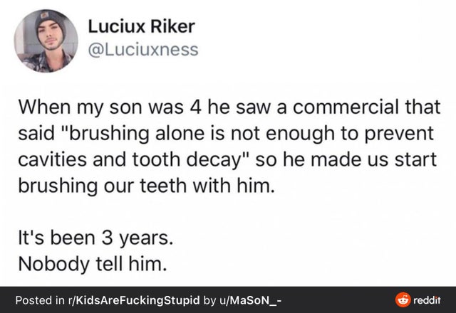 Luciux Riker When my son was 4 he saw a commercial that said brushing alone is not enough to prevent cavities and tooth decay so he made us start brushing our teeth with him. It's been 3 years. Nobody tell him. Posted in rKidsAre Fucking Stupid by…