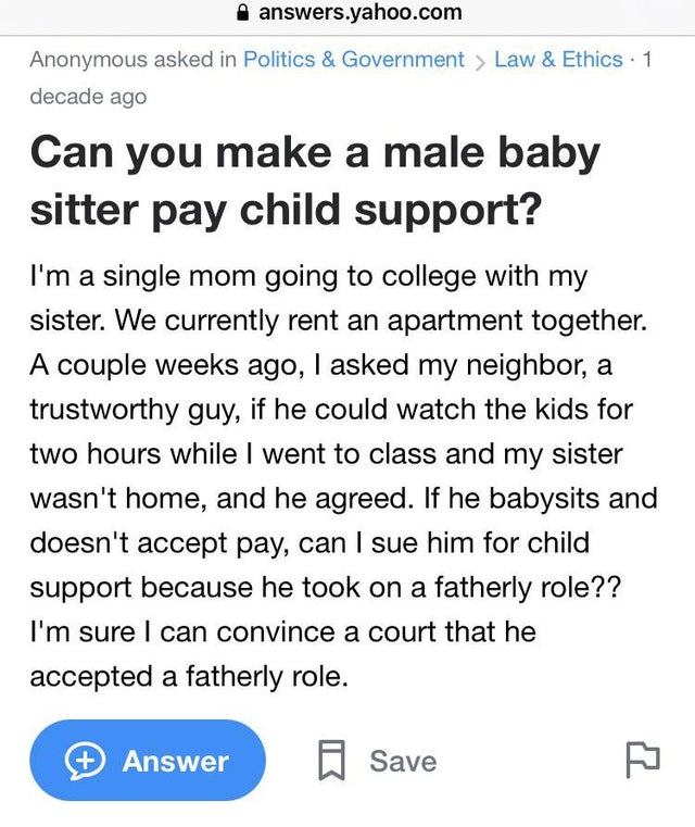 you deserve to be happy - answers.yahoo.com Anonymous asked in Politics & Government > Law & Ethics 1 decade ago Can you make a male baby sitter pay child support? I'm a single mom going to college with my sister. We currently rent an apartment together. 