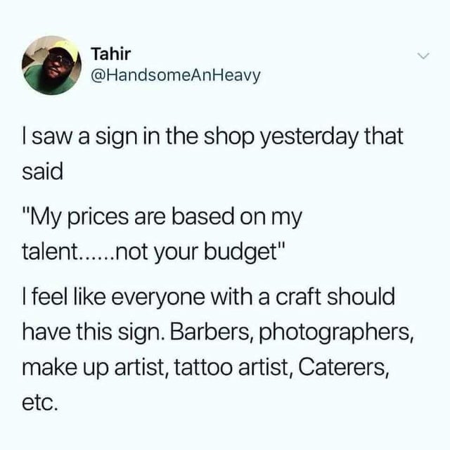 document - Tahir I saw a sign in the shop yesterday that said My prices are based on my talent...... not your budget I feel everyone with a craft should have this sign. Barbers, photographers, make up artist, tattoo artist, Caterers, etc.