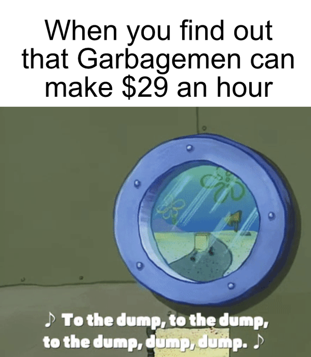 water - When you find out that Garbagemen can make $29 an hour . To the dump, to the dump, to the dump, dump, dump. >