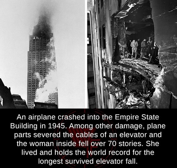 empire state building plane crash - An airplane crashed into the Empire State Building in 1945. Among other damage, plane parts severed the cables of an elevator and the woman inside fell over 70 stories. She lived and holds the world record for the longe