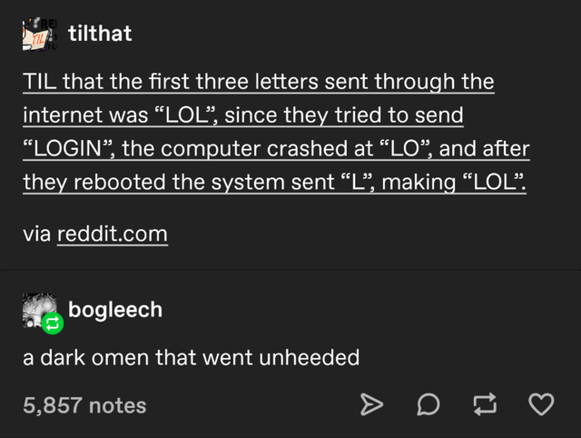 screenshot - tilthat Til that the first three letters sent through the internet was Lol, since they tried to send Login, the computer crashed at Lo, and after they rebooted the system sent L, making Lol. via reddit.com bogleech a dark omen that went unhee