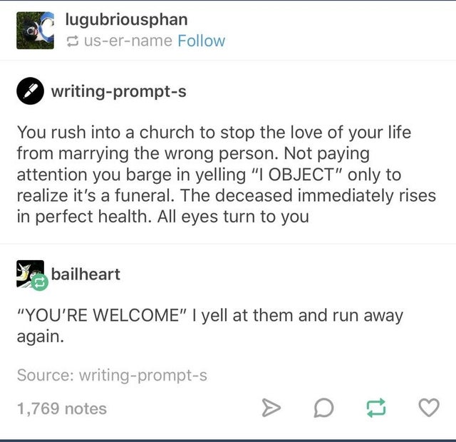 document - lugubriousphan username writingprompts You rush into a church to stop the love of your life from marrying the wrong person. Not paying attention you barge in yelling I Object only to realize it's a funeral. The deceased immediately rises in per