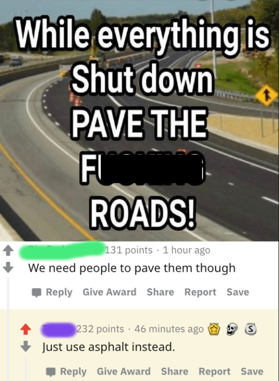 lane - While everything is Shut down Pave The Fi Roads! 131 points 1 hour ago We need people to pave them though Give Award Report Save 232 points . 46 minutes ago Just use asphalt instead Give Award Report Save