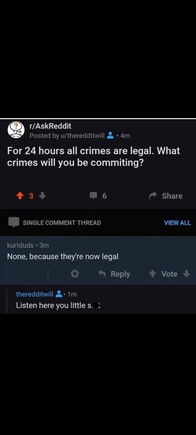 screenshot - rAskReddit Posted by utheredditwill 4m For 24 hours all crimes are legal. What crimes will you be commiting? 13 Single Comment Thread View All kurtduds 3m None, because they're now legal Vote theredditwill 1m Listen here you little s..?