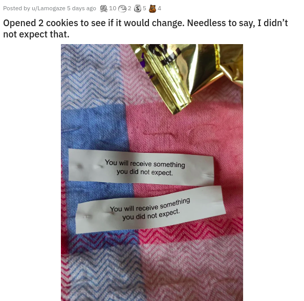 material - Posted by uLamogaze 5 days ago 210 255 Opened 2 cookies to see if it would change. Needless to say, I didn't not expect that. You will receive something you did not expect You will receive something you did not expect