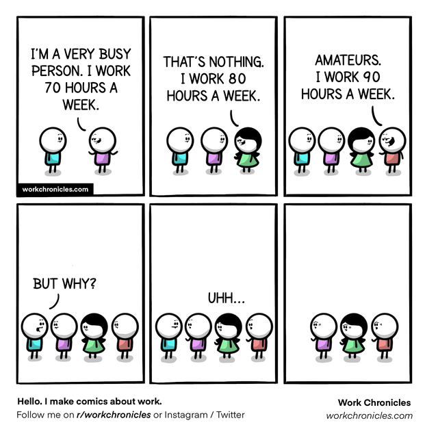cartoon - I'M A Very Busy Person. I Work 70 Hours A Week. That'S Nothing. I Work 80 Hours A Week. Amateurs. I Work 90 Hours A Week. workchronicles.com But Why? Uhh... Hello. I make comics about work. me on rworkchronicles or Instagram Twitter Work Chronic