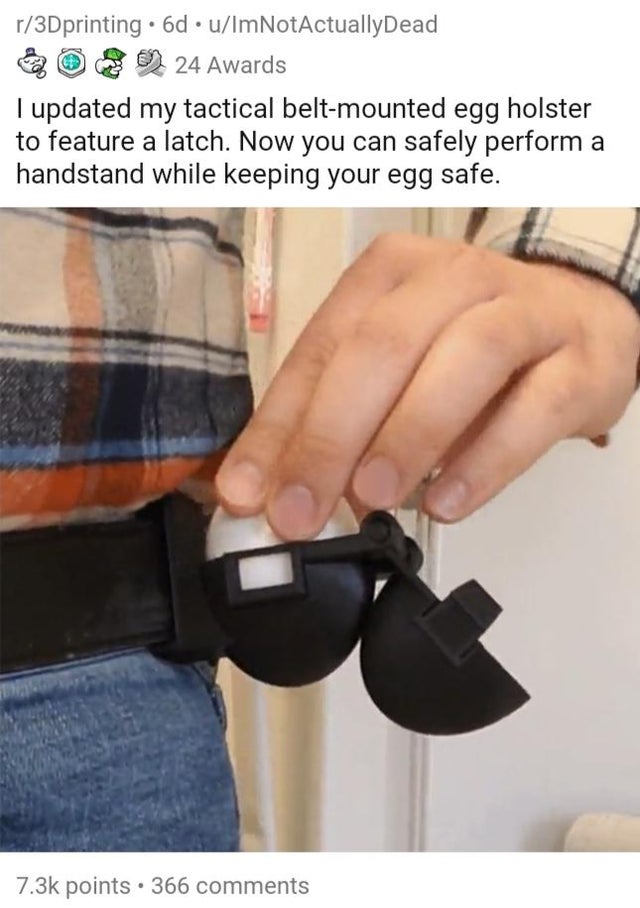 hand - r3Dprinting .6d uIm NotActuallyDead 24 Awards I updated my tactical beltmounted egg holster to feature a latch. Now you can safely perform a handstand while keeping your egg safe. points. 366